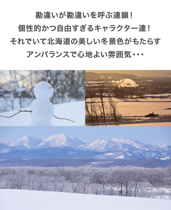 勘違いが勘違いを呼ぶ連鎖！個性的かつ自由すぎるキャラクター達！それでいて北海道の美しい冬景色がもたらすアンバランスで心地よい雰囲気・・・
